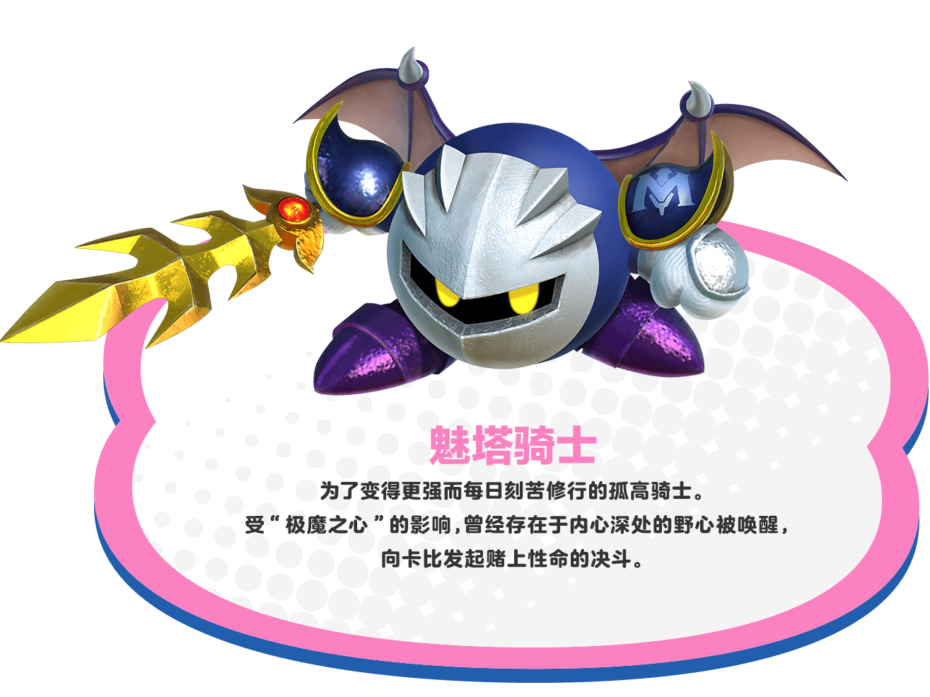 メタナイト　強くなることをもとめ、日々修行にはげむ孤高の騎士。「ジャマハート」の影響を受けて、かつて心の奥に存在していた野心がよみがえり、カービィに命をかけた勝負をしかけてくる。