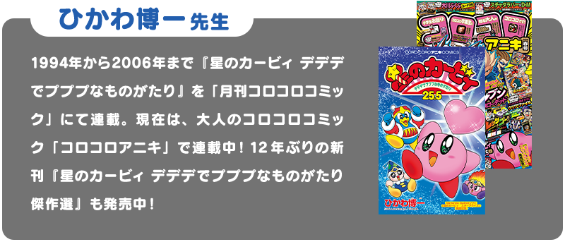 ひかわ博一先生 1994年から2006年まで「星のカービィ デデデでプププなものがたり」を「月刊コロコロコミック」にて連載。現在は、大人のコロコロコミック「コロコロアニキ」で連載中！12年ぶりの新刊「星のカービィ デデデでプププなものがたり 傑作選」も発売中！